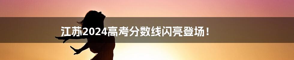 江苏2024高考分数线闪亮登场！