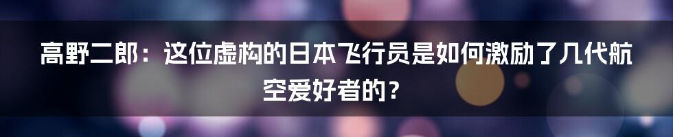 高野二郎：这位虚构的日本飞行员是如何激励了几代航空爱好者的？