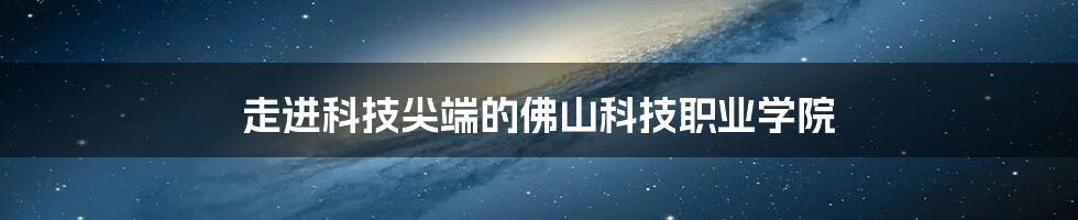 走进科技尖端的佛山科技职业学院