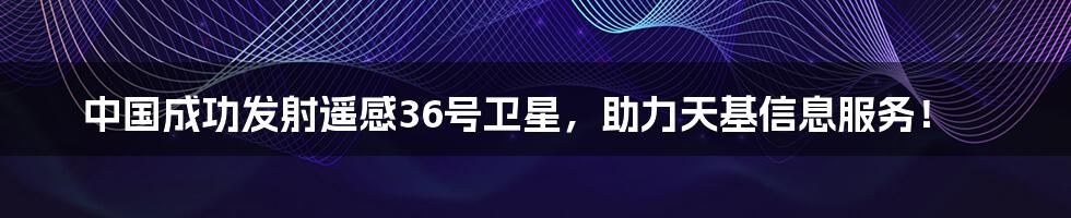 中国成功发射遥感36号卫星，助力天基信息服务！