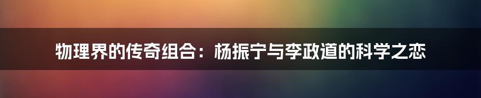 物理界的传奇组合：杨振宁与李政道的科学之恋