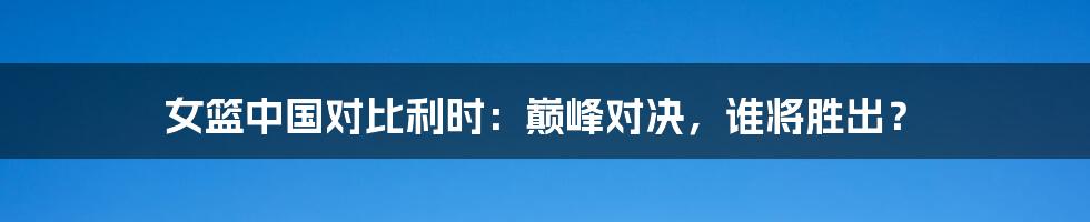 女篮中国对比利时：巅峰对决，谁将胜出？