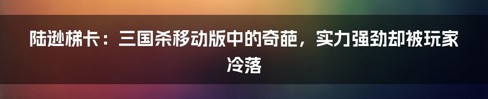 陆逊梯卡：三国杀移动版中的奇葩，实力强劲却被玩家冷落