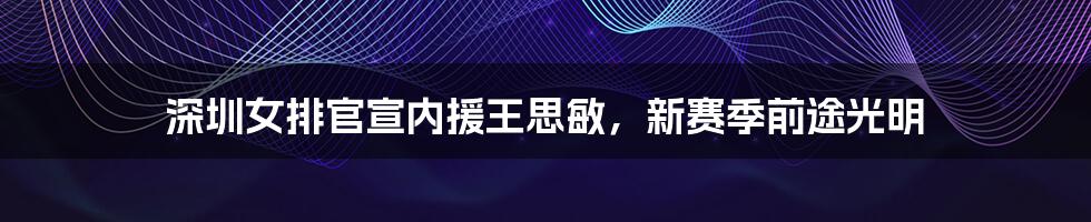 深圳女排官宣内援王思敏，新赛季前途光明