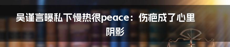 吴谨言曝私下慢热很peace：伤疤成了心里阴影