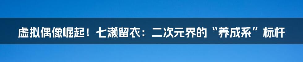 虚拟偶像崛起！七濑留衣：二次元界的“养成系”标杆