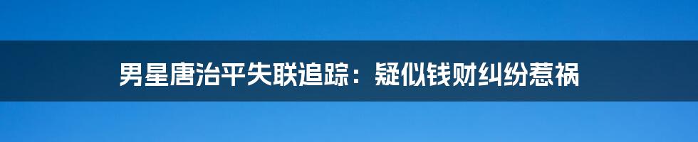 男星唐治平失联追踪：疑似钱财纠纷惹祸