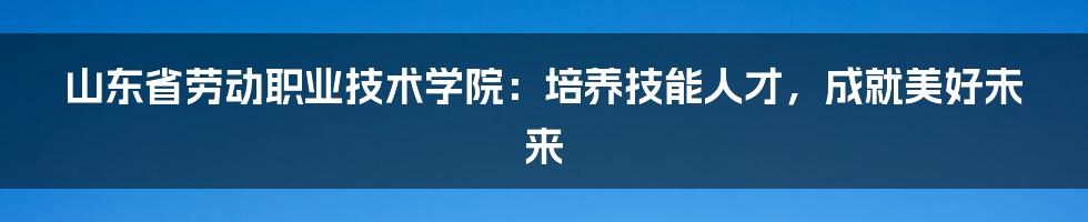 山东省劳动职业技术学院：培养技能人才，成就美好未来