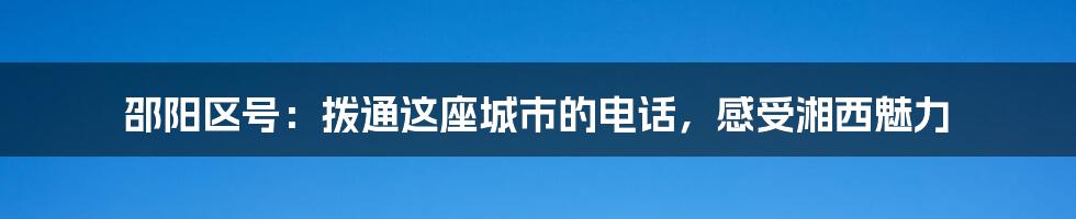 邵阳区号：拨通这座城市的电话，感受湘西魅力