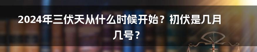 2024年三伏天从什么时候开始？初伏是几月几号？