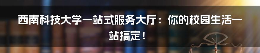 西南科技大学一站式服务大厅：你的校园生活一站搞定！