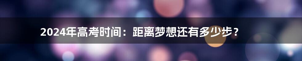 2024年高考时间：距离梦想还有多少步？