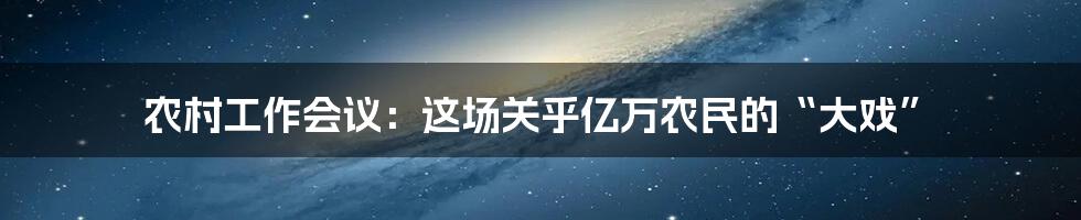 农村工作会议：这场关乎亿万农民的“大戏”