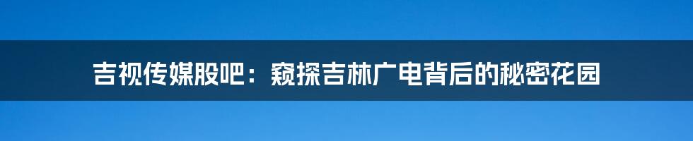 吉视传媒股吧：窥探吉林广电背后的秘密花园