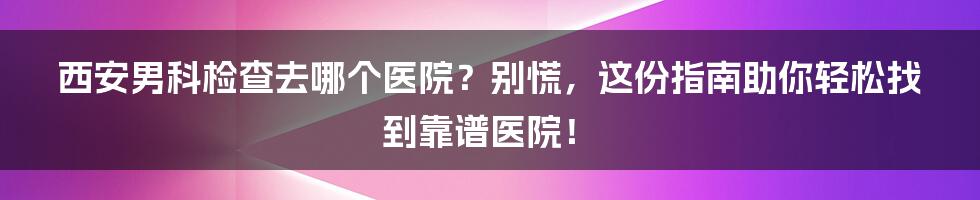 西安男科检查去哪个医院？别慌，这份指南助你轻松找到靠谱医院！