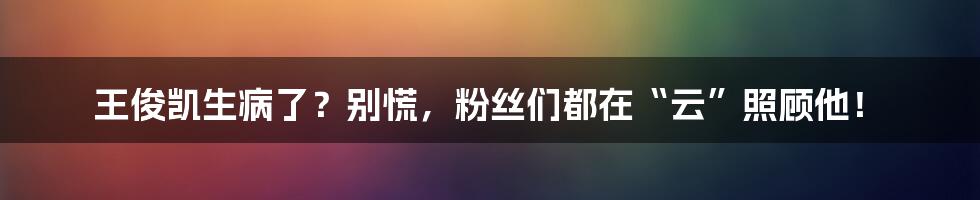 王俊凯生病了？别慌，粉丝们都在“云”照顾他！