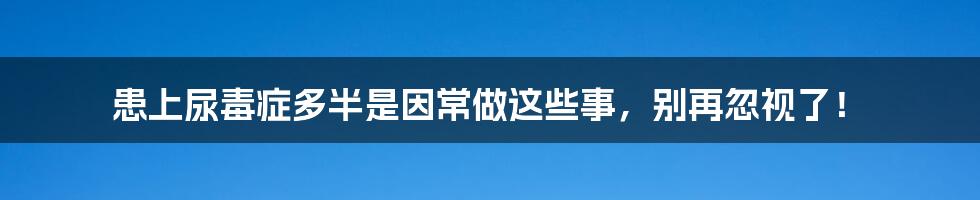 患上尿毒症多半是因常做这些事，别再忽视了！