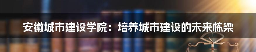 安徽城市建设学院：培养城市建设的未来栋梁