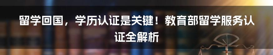 留学回国，学历认证是关键！教育部留学服务认证全解析