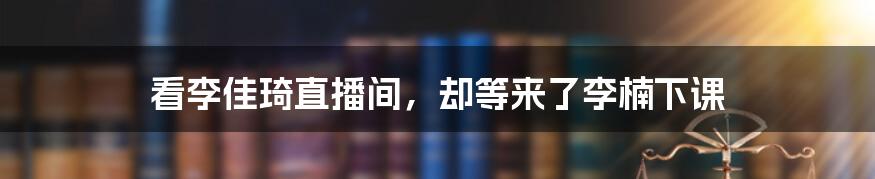 看李佳琦直播间，却等来了李楠下课