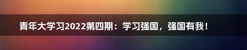 青年大学习2022第四期：学习强国，强国有我！