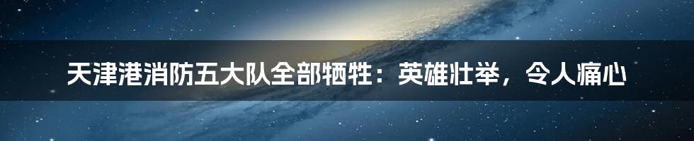 天津港消防五大队全部牺牲：英雄壮举，令人痛心