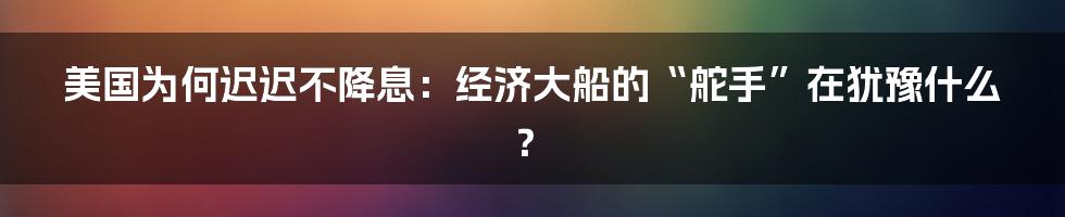 美国为何迟迟不降息：经济大船的“舵手”在犹豫什么？