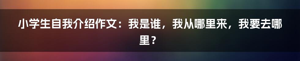 小学生自我介绍作文：我是谁，我从哪里来，我要去哪里？