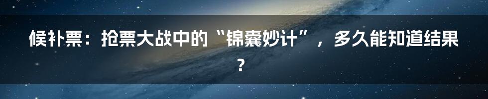 候补票：抢票大战中的“锦囊妙计”，多久能知道结果？