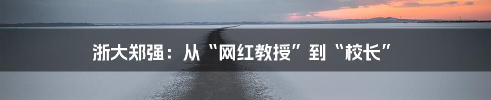 浙大郑强：从“网红教授”到“校长”