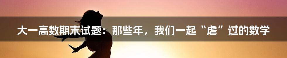 大一高数期末试题：那些年，我们一起“虐”过的数学