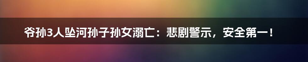 爷孙3人坠河孙子孙女溺亡：悲剧警示，安全第一！