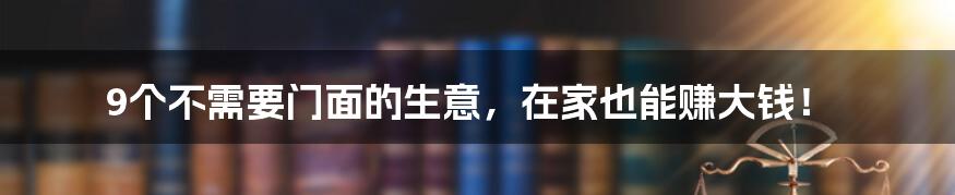 9个不需要门面的生意，在家也能赚大钱！