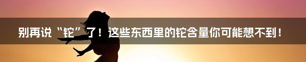 别再说“铊”了！这些东西里的铊含量你可能想不到！