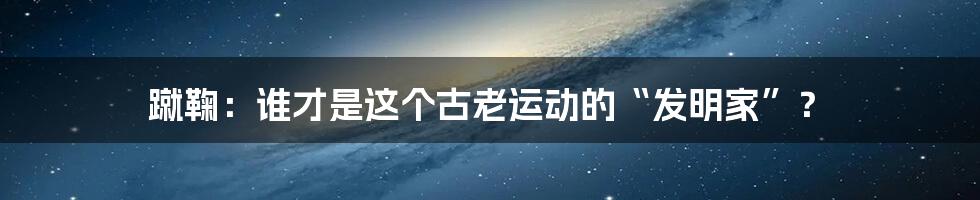 蹴鞠：谁才是这个古老运动的“发明家”？