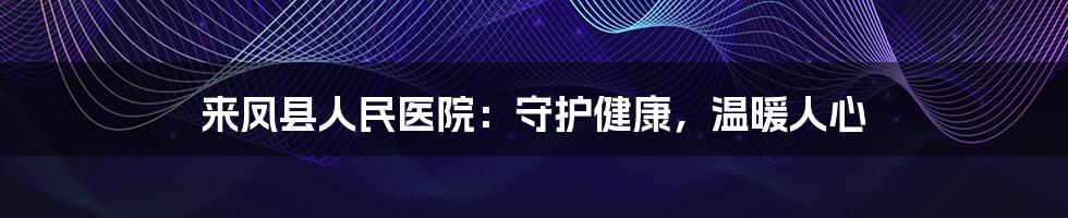 来凤县人民医院：守护健康，温暖人心