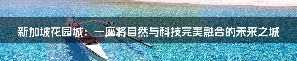 新加坡花园城：一座将自然与科技完美融合的未来之城