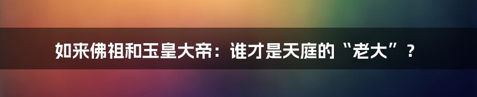 如来佛祖和玉皇大帝：谁才是天庭的“老大”？