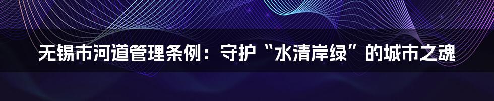 无锡市河道管理条例：守护“水清岸绿”的城市之魂