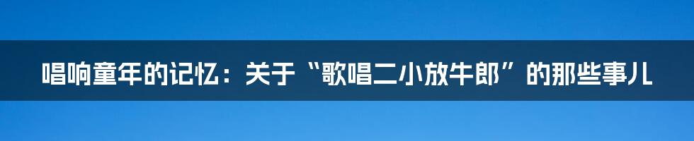 唱响童年的记忆：关于“歌唱二小放牛郎”的那些事儿