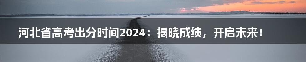 河北省高考出分时间2024：揭晓成绩，开启未来！