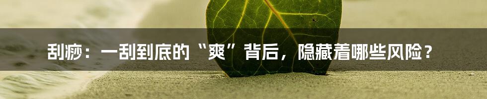 刮痧：一刮到底的“爽”背后，隐藏着哪些风险？