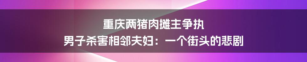 重庆两猪肉摊主争执 男子杀害相邻夫妇：一个街头的悲剧