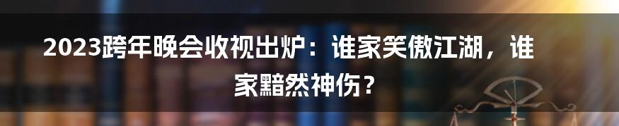 2023跨年晚会收视出炉：谁家笑傲江湖，谁家黯然神伤？