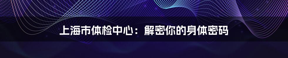 上海市体检中心：解密你的身体密码