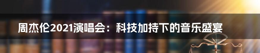 周杰伦2021演唱会：科技加持下的音乐盛宴