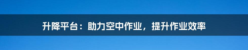 升降平台：助力空中作业，提升作业效率