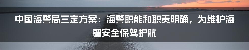 中国海警局三定方案：海警职能和职责明确，为维护海疆安全保驾护航