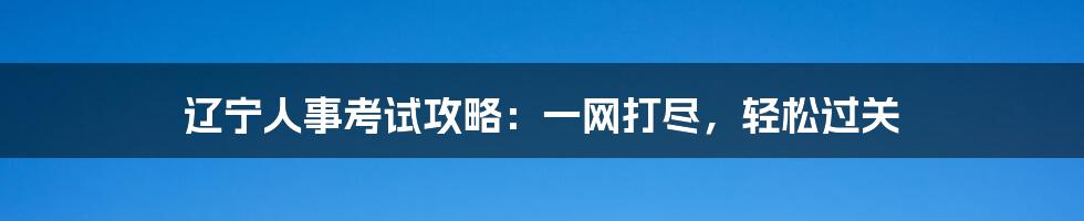 辽宁人事考试攻略：一网打尽，轻松过关