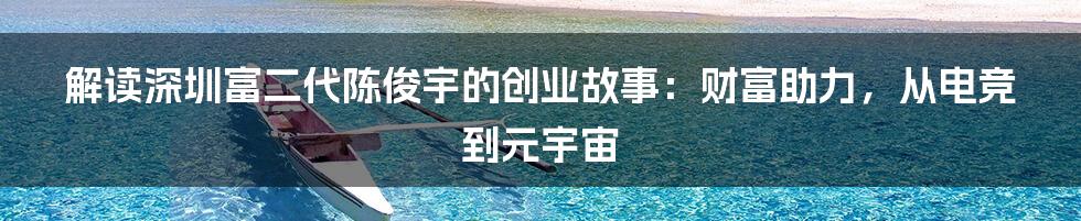 解读深圳富二代陈俊宇的创业故事：财富助力，从电竞到元宇宙